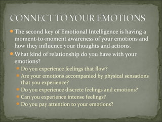The second key of Emotional Intelligence is having a
moment-to-moment awareness of your emotions and
how they influence your thoughts and actions.
What kind of relationship do you have with your
emotions?
Do you experience feelings that flow?
Are your emotions accompanied by physical sensations
that you experience?
Do you experience discrete feelings and emotions?
Can you experience intense feelings?
Do you pay attention to your emotions?
 