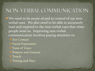 We need to be aware of and in control of our non-
verbal cues. We also need to be able to accurately
read and respond to the non-verbal cues that other
people send us. Improving non-verbal
communication involves paying attention to:
Eye Contact
Facial Expression
Tone of Voice
Posture and Gesture
Touch
Timing and Pace
 