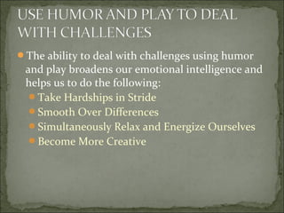 The ability to deal with challenges using humor
and play broadens our emotional intelligence and
helps us to do the following:
Take Hardships in Stride
Smooth Over Differences
Simultaneously Relax and Energize Ourselves
Become More Creative
 