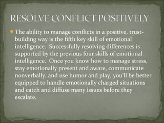 The ability to manage conflicts in a positive, trust-
building way is the fifth key skill of emotional
intelligence. Successfully resolving differences is
supported by the previous four skills of emotional
intelligence. Once you know how to manage stress,
stay emotionally present and aware, communicate
nonverbally, and use humor and play, you’ll be better
equipped to handle emotionally charged situations
and catch and diffuse many issues before they
escalate.
 