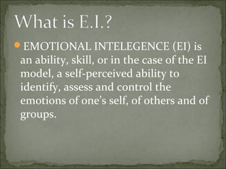 EMOTIONAL INTELEGENCE (EI) is
an ability, skill, or in the case of the EI
model, a self-perceived ability to
identify, assess and control the
emotions of one’s self, of others and of
groups.
 