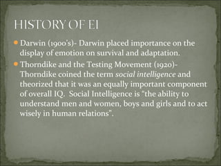 Darwin (1900’s)- Darwin placed importance on the
display of emotion on survival and adaptation.
Thorndike and the Testing Movement (1920)-
Thorndike coined the term social intelligence and
theorized that it was an equally important component
of overall IQ. Social Intelligence is “the ability to
understand men and women, boys and girls and to act
wisely in human relations”.
 