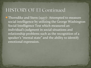 Thorndike and Stern (1937)- Attempted to measure
social intelligence by utilizing the George Washington
Social Intelligence Test which measured an
individual’s judgment in social situations and
relationship problems such as the recognition of a
speaker’s “mental state” and the ability to identify
emotional expression.
 