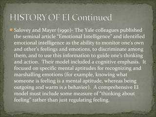 Salovey and Mayer (1990)- The Yale colleagues published
the seminal article “Emotional Intelligence” and identified
emotional intelligence as the ability to monitor one’s own
and other’s feelings and emotions, to discriminate among
them, and to use this information to guide one’s thinking
and action. Their model included a cognitive emphasis. It
focused on specific mental aptitudes for recognizing and
marshalling emotions (for example, knowing what
someone is feeling is a mental aptitude, whereas being
outgoing and warm is a behavior). A comprehensive EI
model must include some measure of “thinking about
feeling” rather than just regulating feeling.
 