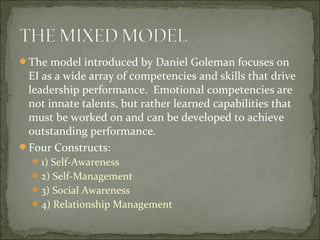 The model introduced by Daniel Goleman focuses on
EI as a wide array of competencies and skills that drive
leadership performance. Emotional competencies are
not innate talents, but rather learned capabilities that
must be worked on and can be developed to achieve
outstanding performance.
Four Constructs:
1) Self-Awareness
2) Self-Management
3) Social Awareness
4) Relationship Management
 