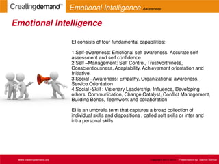 EI consists of four fundamental capabilities:
1.Self-awareness: Emotional self awareness, Accurate self
assessment and self confidence
2.Self –Management: Self Control, Trustworthiness,
Conscientiousness, Adaptability, Achievement orientation and
Initiative
3.Social –Awareness: Empathy, Organizational awareness,
Service Orientation
4.Social -Skill : Visionary Leadership, Influence, Developing
others, Communication, Change Catalyst, Conflict Management,
Building Bonds, Teamwork and collaboration
EI is an umbrella term that captures a broad collection of
individual skills and dispositions , called soft skills or inter and
intra personal skills
Emotional Intelligence
www.creatingdemand.org
Emotional Intelligence Awareness
Copyright 2013-2014 Presentation by: Sachin Bansal
 