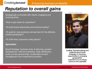 Reputation to overall gains
www.creatingdemand.org Copyright 2013-2014 Presentation by: Sachin Bansal
Strategically connected with clients, engaging and
involving them:
•How to get closer to customers?
•To build brand awareness and enhance loyalty?
•To position new products and services for the effective
market penetration?
•To fulfill what customers really desire?
Specialties
Brand Strategy, business entry & planning, product
development, internet marketing, trade distribution,
public private partnerships, sustainable tourism
management and investment promotion.
Crafting, Operationalizing and
Implementing Growth
Strategies to maximize
opportunities in emerging
geographies;
experience as my strong
resource and capability
Sachin Bansal
Enhancing business profitability
 