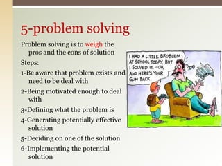 Problem solving is to weigh the
pros and the cons of solution
Steps:
1-Be aware that problem exists and
need to be deal with
2-Being motivated enough to deal
with
3-Defining what the problem is
4-Generating potentially effective
solution
5-Deciding on one of the solution
6-Implementing the potential
solution
5-problem solving
 