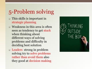  This skills is important in
strategic planning
 Weakness in this area is often
seen as tendency to get stuck
when thinking about
different ways of solving
problems and difficulty in
deciding best solution
 Leaders strong in problem
solving try to solve problems
rather than avoid them also
they good at decision making
5-Problem solving
 
