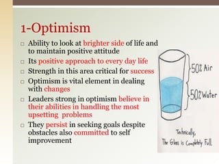 1-Optimism
 Ability to look at brighter side of life and
to maintain positive attitude
 Its positive approach to every day life
 Strength in this area critical for success
 Optimism is vital element in dealing
with changes
 Leaders strong in optimism believe in
their abilities in handling the most
upsetting problems
 They persist in seeking goals despite
obstacles also committed to self
improvement
 