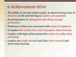  The ability to set and achieve goals .its about having sense of
direction in life and striving to realize your potential
 Its strong factor to distinguish stars from average
performers
 Weakness in this area associated with sense of emptiness
 It implies lack of direction ,lack of purpose ,lack of dream
 Leaders with high achievement drive strive to realize their
potentials
 Leaders are result oriented and they strive to excel and
never stop learning
2-Achievement drive
 