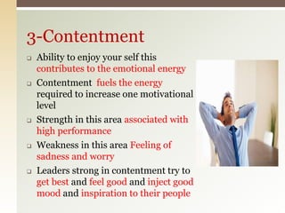  Ability to enjoy your self this
contributes to the emotional energy
 Contentment fuels the energy
required to increase one motivational
level
 Strength in this area associated with
high performance
 Weakness in this area Feeling of
sadness and worry
 Leaders strong in contentment try to
get best and feel good and inject good
mood and inspiration to their people
3-Contentment
 