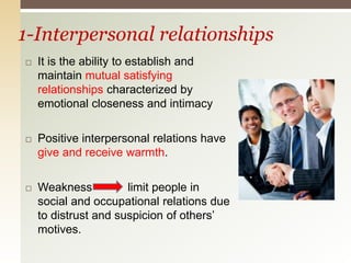 1-Interpersonal relationships
 It is the ability to establish and
maintain mutual satisfying
relationships characterized by
emotional closeness and intimacy
 Positive interpersonal relations have
give and receive warmth.
 Weakness limit people in
social and occupational relations due
to distrust and suspicion of others’
motives.
 