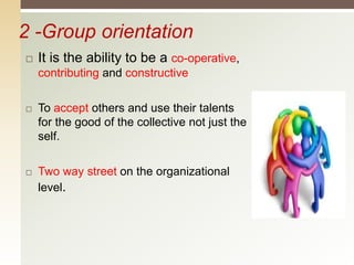 2 -Group orientation
 It is the ability to be a co-operative,
contributing and constructive
 To accept others and use their talents
for the good of the collective not just the
self.
 Two way street on the organizational
level.
 