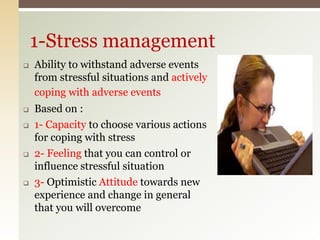  Ability to withstand adverse events
from stressful situations and actively
coping with adverse events
 Based on :
 1- Capacity to choose various actions
for coping with stress
 2- Feeling that you can control or
influence stressful situation
 3- Optimistic Attitude towards new
experience and change in general
that you will overcome
1-Stress management
 