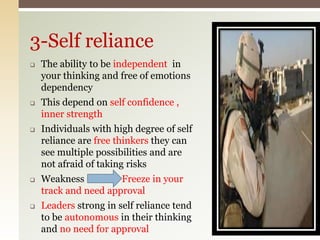  The ability to be independent in
your thinking and free of emotions
dependency
 This depend on self confidence ,
inner strength
 Individuals with high degree of self
reliance are free thinkers they can
see multiple possibilities and are
not afraid of taking risks
 Weakness Freeze in your
track and need approval
 Leaders strong in self reliance tend
to be autonomous in their thinking
and no need for approval
3-Self reliance
 
