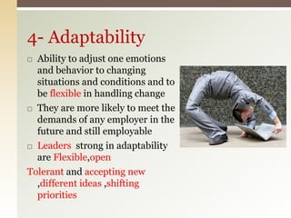  Ability to adjust one emotions
and behavior to changing
situations and conditions and to
be flexible in handling change
 They are more likely to meet the
demands of any employer in the
future and still employable
 Leaders strong in adaptability
are Flexible,open
Tolerant and accepting new
,different ideas ,shifting
priorities
4- Adaptability
 