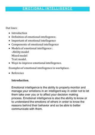 E M OT I ON A L I N T E L L I G E N C E
Out lines:
 Introduction
 Definition of emotional intellegence.
 Important of emotional intellegence
 Components of emotional intellegence
 Models of emotional intelligence :
-Ability model
Mixed model
Trait model.
 Ways to improve emotional intellegence.
Examples of emotional intellegencein workplace.
 Reference
Introduction.
Emotional intelligence is the ability to properly monitor and
manage your emotions in an intelligent way in order not to let
them take over you or to affect your decision making
process. Emotional intelligence is also the ability to know or
to understand the emotions of others in order to know the
reasons behind their behavior and so be able to better
communicate with them.
 