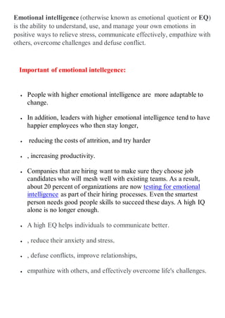 Emotional intelligence (otherwise known as emotional quotient or EQ)
is the ability to understand, use, and manage your own emotions in
positive ways to relieve stress, communicate effectively, empathize with
others, overcome challenges and defuse conflict.
Important of emotional intellegence:
 People with higher emotional intelligence are more adaptable to
change.
 In addition, leaders with higher emotional intelligence tend to have
happier employees who then stay longer,
 reducing the costs of attrition, and try harder
 , increasing productivity.
 Companies that are hiring want to make sure they choose job
candidates who will mesh well with existing teams. As a result,
about 20 percent of organizations are now testing for emotional
intelligence as part of their hiring processes. Even the smartest
person needs good people skills to succeed these days. A high IQ
alone is no longer enough.
 A high EQ helps individuals to communicate better.
 , reduce their anxiety and stress.
 , defuse conflicts, improve relationships,
 empathize with others, and effectively overcome life's challenges.
 