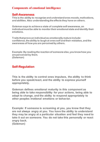 Components of emotional intelligence
Self-Awareness
This is the ability to recognize and understandones moods,motivations,
and abilities. Also understanding the effects they have on others.
Goleman says to achievea state of complete self-awareness,an
individualmustbe able to monitor their emotionalstate and identify their
emotions.
Traits thatprove an individualas emotionally matureinclude:
confidence,the ability to laugh at ones self and their mistakes,and the
awareness of how you are perceived by others.
Example:By reading the reaction of someone else,you know how you
are perceived by them.
(Goleman)
Self-Regulation
This is the ability to control ones impulses, the ability to think
before you speak/react, and the ability to express yourself
appropriately.
Goleman defines emotional maturity in this component as
being able to take responsibility for your actions, being able to
adapt to change, and the ability to respond appropriately to
other peoples irrational emotions or behavior.
Example: If someone is screaming at you, you know that they
are not always angry at you. You have the ability to understand
they may be angry at a particular situation and feel they need to
take it out on someone. You do not take this personally or react
angry back.
(Goleman)
 