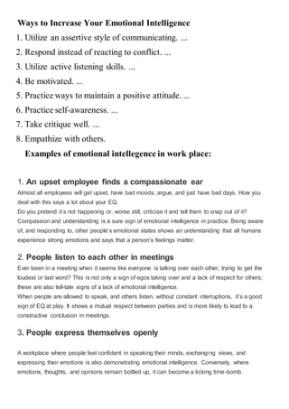 Ways to Increase Your Emotional Intelligence
1. Utilize an assertive style of communicating. ...
2. Respond instead of reacting to conflict. ...
3. Utilize active listening skills. ...
4. Be motivated. ...
5. Practice ways to maintain a positive attitude. ...
6. Practice self-awareness. ...
7. Take critique well. ...
8. Empathize with others.
Examples of emotional intellegence in work place:
1. An upset employee finds a compassionate ear
Almost all employees will get upset, have bad moods, argue, and just have bad days. How you
deal with this says a lot about your EQ.
Do you pretend it’s not happening or, worse still, criticise it and tell them to snap out of it?
Compassion and understanding is a sure sign of emotional intelligence in practice. Being aware
of, and responding to, other people’s emotional states shows an understanding that all humans
experience strong emotions and says that a person’s feelings matter.
2. People listen to each other in meetings
Ever been in a meeting when it seems like everyone is talking over each other, trying to get the
loudest or last word? This is not only a sign of egos taking over and a lack of respect for others;
these are also tell-tale signs of a lack of emotional intelligence.
When people are allowed to speak, and others listen, without constant interruptions, it’s a good
sign of EQ at play. It shows a mutual respect between parties and is more likely to lead to a
constructive conclusion in meetings.
3. People express themselves openly
A workplace where people feel confident in speaking their minds, exchanging views, and
expressing their emotions is also demonstrating emotional intelligence. Conversely, where
emotions, thoughts, and opinions remain bottled up, it can become a ticking time-bomb.
 