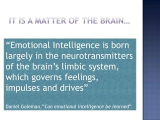 It is a matter of the brain…,[object Object],“Emotional Intelligence is born largely in the neurotransmitters of the brain’s limbic system, which governs feelings, impulses and drives”,[object Object],Daniel Goleman,”Can emotional intelligence be learned”,[object Object]