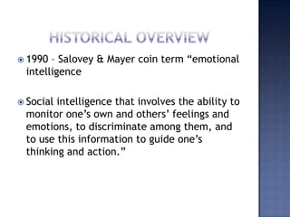 HISTORICAL OVERVIEW,[object Object],1990 – Salovey & Mayer coin term “emotional intelligence,[object Object],Social intelligence that involves the ability to monitor one’s own and others’ feelings and emotions, to discriminate among them, and to use this information to guide one’s thinking and action.”,[object Object]