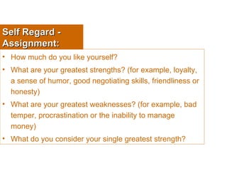Self Regard - Assignment: How much do you like yourself? What are your greatest strengths? (for example, loyalty, a sense of humor, good negotiating skills, friendliness or honesty) What are your greatest weaknesses? (for example, bad temper, procrastination or the inability to manage money) What do you consider your single greatest strength? 