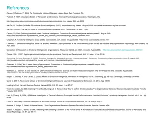 References Caruso, D, Salovey, P, 2004, The Emotionally Intelligent Manager, Jassey-Bass, San Francisco, CA Plutchik, R, 1997, Circumplex Models of Personality and Emotions, American Psychological Association, Washington, DC http://psychology.about.com/od/personalitydevelopment/a/emotionalintell.htm, viewed 29th July 2009 Bar-On, R. ‘The Bar-On Model of Emotional-Social Intelligence’ (2007), Reuvenbaron.org, viewed 3 August 2009, http://www.reuvenbaron.org/bar-on-model Bar-On, R. (2006) ‘The Bar-On model of Emotional-Social Intelligence (ESI)’, Psicothema, 18, supl., 13-25. Caruso, D. (2004) ‘Defining the inkblot called Emotional Intelligence’, Consortium Emotional Intelligence website, viewed 3 August 2009, <http://www.eiconsortium.org/research/ei_issues_and_common_misunderstandings_caruso_comment.htm>. Chapman, A. ‘Emotional Intelligence (EQ)’ (2009), Businessballs.com, viewed 3 August 2009, <http://www.businessballs.com/eq.htm> Cherniss, C. ‘Emotional Intelligence: What it is and Why it Matters’, paper presented at the Annual Meeting of the Society for Industrial and Organisational Psychology, New Orleans, 15 April 2000. Consortium for Research on Emotional Intelligence in Organisations, ‘Measures: ECI2.0 and ESCI’, viewed 3 August 2009,  http://www.eiconsortium.org/measures/eci_360.html Cooper, R. K., (1997), Applying emotional intelligence in the workplace, Training and Development, Vol. 51, Issue. 12, pp 31-38 Emmerling, R.J. and Goleman, D. (2003) ‘Emotional intelligence: issues and common misunderstandings’, Consortium Emotional Intelligence website, viewed 3 August 2009, http://www.eiconsortium.org/research/ei_issues_and_common_misunderstandings.htm Goleman, D. (2004) “An EI based theory of performance’, Consortium for Emotional Intelligence website, viewed 3 August 2009, http://www.eiconsortium.org/research/ei_theory_performance.htm Matthews, G., Zeidner, M. and Roberts, R. (2004) Emotional Intelligence: science and myth, introduction/chapter 1: The MIT Press Web Site, viewed 3 August 2009, <http://mitpress.mit.edu/catalog/item/default.asp?ttype=2&tid=10191&mode=toc. Mayer, J., Salovey, P. and Caruso, D. (2000) ‘Models of Emotional Intelligence’, Handbook of Intelligence, ed. R. J. Sternberg, pp 396-420, Cambridge, Cambridge Uni Press. Conte J, 2005 ‘A Review and Critique of Emotional Intelligence Measures’  Journal of Organizational Behaviour, vol. 26 no.4 pp 433-40 Leading by Feel, Harvard Business Review, January 2004, Vol. 82, Issue. 1, pp 27-37 Kruml, S, Geddes, D, 2005 ‘Catching Fire without Burning out: Is there an ideal Way to perform Emotional Labour?’ in Organisational Behaviour Pearson Education Australia, Frenchs Forests, NSW. P279 Liao, H, Chuang, A, 2004, ‘A Multilevel Investigation of Factors Influencing Employee Service Performance and Customer Outcomes’, Academy management Journal, vol.47, no.1 pp 41-58. Locke E, 2005 ‘Why Emotional Intelligence is an invalid concept’ Journal of Organizational Behaviour, vol. 26 no.4 pp 425-31. Robbins, S, Judge, T,  Millet, B, Waters-Marsh, T 2008 Organisational Behaviour Pearson Education Australia, Frenchs Forests, NSW. Strack, F, Stepper, L, Martin, S, 1988, ‘Inhibiting and Facilitating Conditions of the Human Smile: A Nonobstrusive Test of the Facial Feedback Hypothesis’ Journal of Personality and Social Psychology, vol. 54, pp 768-77.  
