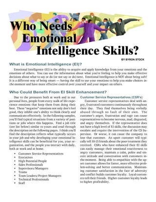 1 of 4
What is Emotional Intelligence (EI)?
Who Needs
BY BYRON STOCK
Due to the pressures both at work and in our
personal lives, people from every walk of life expe-
rience emotions that keep them from doing their
best. These “negative” emotions not only don’t feel
good, they inhibit one’s ability to think clearly and
communicate effectively. In the following samples,
you’ll find typical situations from a variety of posi-
tions or jobs where this happens. Find a job title
(see list below) similar to yours and read through
the description on the following pages. I think you’ll
find the description reflects what typically occurs
in your job and why developing your emotional in-
telligence skills can be beneficial for you, your or-
ganization, and the people you interact with daily,
both at work and at home.
• Customer Service Representatives
• Executives
• High Potential People
• Sales Professionals
• Supervisors/Managers
• Teams
• Team Leaders/Project Managers
• Technical Professionals
• Staff
Customer Service Representatives (CSR’s)
Customer service representatives deal with an-
gry, frustrated customers continuously throughout
their day. They find themselves being verbally
abused through no fault of their own. The
customer’s anger, frustration and rage can cause
representatives to become nervous, mad, disgusted,
and angry themselves. If the representative does
not have a high level of EI skills, the discussion may
escalate and require the intervention of the CS Su-
pervisor. Or worse, it can cause the company to
lose that customer. An upset customer will typi-
cally tell 10-15 friends about the poor treatment they
received. CSRs who have enhanced their EI skills
can easily manage their emotional reactiveness to
angry customers, maintain a calm, polite and sin-
cere attitude and conversation with customers in-
the-moment. Being able to empathize with the up-
set customer allows for faster, more effective prob-
lem-solving and better communication. Maintain-
ing customer satisfaction in the face of adversity
and conflict builds customer loyalty. Loyal custom-
ers tell their friends. Higher customer loyalty leads
to higher profitability.
Emotional
Emotional Intelligence (EI) is the ability to acquire and apply knowledge from your emotions and the
emotions of others. You can use the information about what you’re feeling to help you make effective
decisions about what to say or do (or not say or do) next. Emotional Intelligence is NOT about being soft!
It is a different way of being smart — having the skill to use your emotions to help you make choices in-
the-moment and have more effective control over yourself and your impact on others.
Intelligence Skills?
Who Could Benefit From EI Skill Enhancement?
 