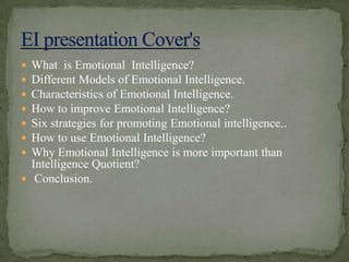 What  is Emotional  Intelligence?Different Models of Emotional Intelligence.Characteristics of Emotional Intelligence.How to improve Emotional Intelligence?Six strategies for promoting Emotional intelligence.. How to use Emotional Intelligence? Why Emotional Intelligence is more important than Intelligence Quotient? Conclusion.EI presentation Cover's