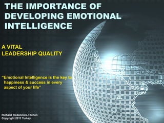 THE IMPORTANCE OF
 DEVELOPING EMOTIONAL
 INTELLIGENCE

A VITAL
LEADERSHIP QUALITY



“Emotional Intelligence is the key to
 happiness & success in every
 aspect of your life”




Richard Tredennick-Titchen
Copyright 2011 Turkey
 