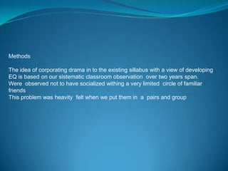 Methods

The idea of corporating drama in to the existing sillabus with a view of developing
EQ is based on our sistematic classroom observation over two years span.
Were observed not to have socialized withing a very limited circle of familiar
friends
This problem was heavity felt when we put them in a pairs and group
 