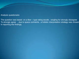 Analysis questionaire

The question was based on a liker – type rating escale , rangling for strongly dissagree
To strongly agree , due to space contraints , a holistic interpretation strategy was chosen
In reporting the findings,
 