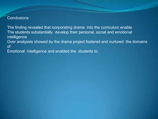 Conclusions

The finding revealed that icorporating drama into the curriculum enable
The students substantially develop their personal, social and emotional
intelligence
Over analyssis showed by the drama project fostered and nurtured the domains
of
Emotional intelligence and enabled the students to.
 