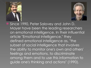    Since 1990, Peter Salovey and John D.
    Mayer have been the leading researchers
    on emotional intelligence. In their influential
    article "Emotional Intelligence," they
    defined emotional intelligence as, "the
    subset of social intelligence that involves
    the ability to monitor one's own and others'
    feelings and emotions, to discriminate
    among them and to use this information to
    guide one's thinking and actions" (1990).
 