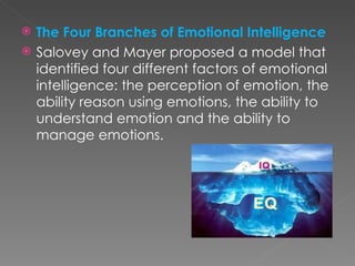    The Four Branches of Emotional Intelligence
   Salovey and Mayer proposed a model that
    identified four different factors of emotional
    intelligence: the perception of emotion, the
    ability reason using emotions, the ability to
    understand emotion and the ability to
    manage emotions.
 