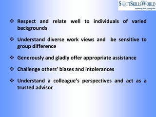  Respect and relate well to individuals of varied
  backgrounds

 Understand diverse work views and be sensitive to
  group difference

 Generously and gladly offer appropriate assistance

 Challenge others’ biases and intolerances

 Understand a colleague’s perspectives and act as a
  trusted advisor
 