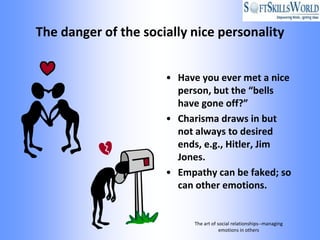 The danger of the socially nice personality


                      • Have you ever met a nice
                        person, but the “bells
                        have gone off?”
                      • Charisma draws in but
                        not always to desired
                        ends, e.g., Hitler, Jim
                        Jones.
                      • Empathy can be faked; so
                        can other emotions.


                           The art of social relationships--managing
                                       emotions in others
 
