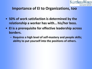 Importance of EI to Organizations, too

• 50% of work satisfaction is determined by the
  relationship a worker has with… his/her boss.
• EI is a prerequisite for effective leadership across
  borders.
   – Requires a high level of self-mastery and people skills;
     ability to put yourself into the positions of others.
 