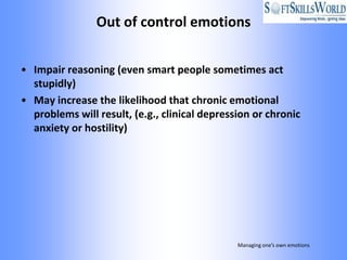 Out of control emotions


• Impair reasoning (even smart people sometimes act
  stupidly)
• May increase the likelihood that chronic emotional
  problems will result, (e.g., clinical depression or chronic
  anxiety or hostility)




                                               Managing one’s own emotions
 