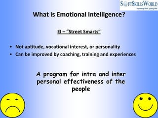What is Emotional Intelligence?

                    EI – “Street Smarts”

• Not aptitude, vocational interest, or personality
• Can be improved by coaching, training and experiences


           A program for intra and inter
           personal effectiveness of the
                       people
 