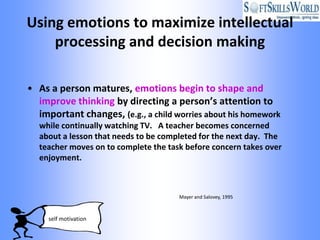 Using emotions to maximize intellectual
    processing and decision making

• As a person matures, emotions begin to shape and
  improve thinking by directing a person’s attention to
  important changes, (e.g., a child worries about his homework
  while continually watching TV. A teacher becomes concerned
  about a lesson that needs to be completed for the next day. The
  teacher moves on to complete the task before concern takes over
  enjoyment.



                                      Mayer and Salovey, 1995



     self motivation
 