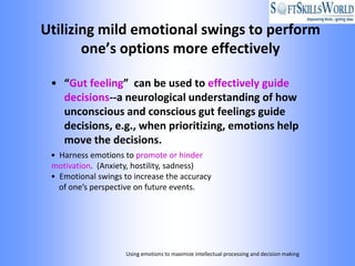 Utilizing mild emotional swings to perform
       one’s options more effectively

 • “Gut feeling” can be used to effectively guide
   decisions--a neurological understanding of how
   unconscious and conscious gut feelings guide
   decisions, e.g., when prioritizing, emotions help
   move the decisions.
 • Harness emotions to promote or hinder
 motivation. (Anxiety, hostility, sadness)
 • Emotional swings to increase the accuracy
   of one’s perspective on future events.




                     Using emotions to maximize intellectual processing and decision making
 