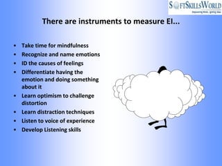There are instruments to measure EI...

•   Take time for mindfulness
•   Recognize and name emotions
•   ID the causes of feelings
•   Differentiate having the
    emotion and doing something
    about it
•   Learn optimism to challenge
    distortion
•   Learn distraction techniques
•   Listen to voice of experience
•   Develop Listening skills
 