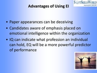Advantages of Using EI


• Paper appearances can be deceiving
• Candidates aware of emphasis placed on
  emotional intelligence within the organization
• IQ can indicate what profession an individual
  can hold, EQ will be a more powerful predictor
  of performance
 