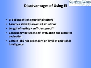 Disadvantages of Using EI


• EI dependent on situational factors
• Assumes stability across all situations
• Length of testing – sufficient proof?
• Congruency between self-evaluation and recruiter
  evaluation
• Certain jobs not dependent on level of Emotional
  Intelligence
 