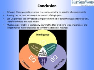 Conclusion
•   Different EI components are more relevant depending on specific job requirements
•   Training can be used as a way to increase EI of employees
•   Bar-On provides the only statistically proven method of determining an individual’s EI,
    therefore choose methods wisely
•   Must consider that EI is a relatively new method for predicting job performance, and
    longer studies may be required to confirm validation of methods
 