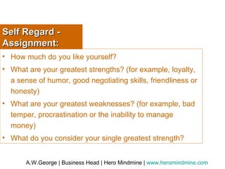 Self Regard - Assignment: How much do you like yourself? What are your greatest strengths? (for example, loyalty, a sense of humor, good negotiating skills, friendliness or honesty) What are your greatest weaknesses? (for example, bad temper, procrastination or the inability to manage money) What do you consider your single greatest strength? 
