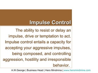 Impulse Control The ability to resist or delay an impulse, drive or temptation to act. Impulse control entails a capacity for accepting your aggressive impulses, being composed, and controlling aggression, hostility and irresponsible behavior.  